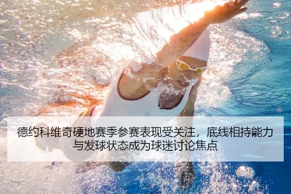 德约科维奇硬地赛季参赛表现受关注，底线相持能力与发球状态成为球迷讨论焦点
